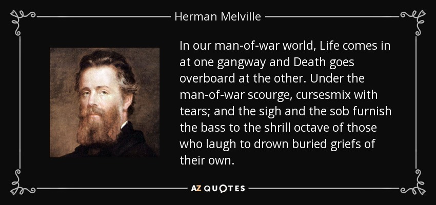 In our man-of-war world, Life comes in at one gangway and Death goes overboard at the other. Under the man-of-war scourge, cursesmix with tears; and the sigh and the sob furnish the bass to the shrill octave of those who laugh to drown buried griefs of their own. - Herman Melville