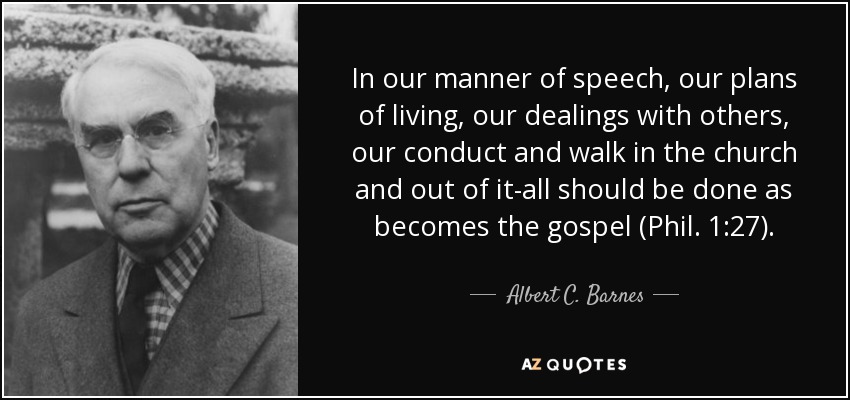 In our manner of speech, our plans of living, our dealings with others, our conduct and walk in the church and out of it-all should be done as becomes the gospel (Phil. 1:27). - Albert C. Barnes