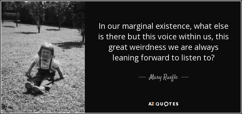 In our marginal existence, what else is there but this voice within us, this great weirdness we are always leaning forward to listen to? - Mary Ruefle