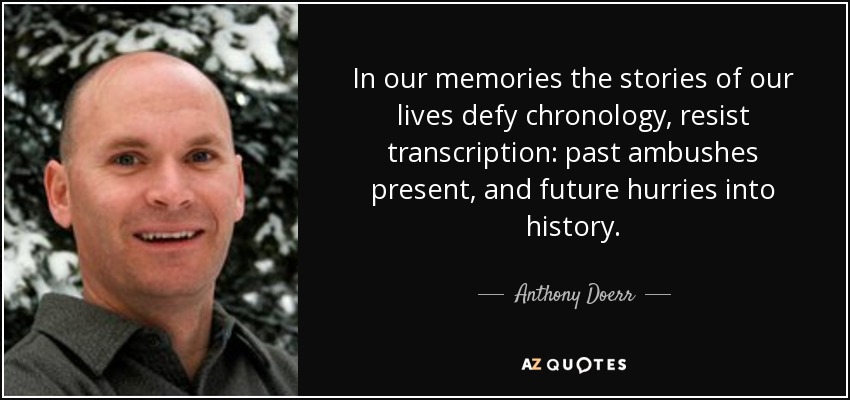 In our memories the stories of our lives defy chronology, resist transcription: past ambushes present, and future hurries into history. - Anthony Doerr