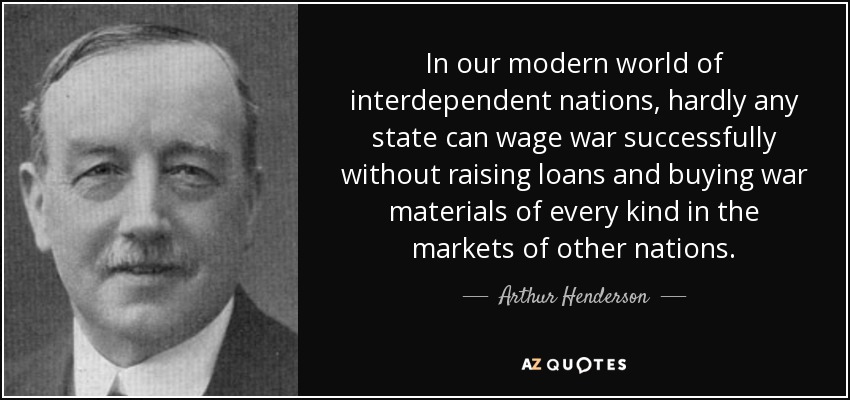 In our modern world of interdependent nations, hardly any state can wage war successfully without raising loans and buying war materials of every kind in the markets of other nations. - Arthur Henderson