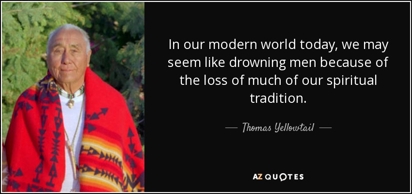 In our modern world today, we may seem like drowning men because of the loss of much of our spiritual tradition. - Thomas Yellowtail