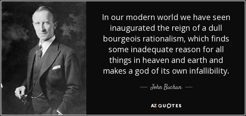 In our modern world we have seen inaugurated the reign of a dull bourgeois rationalism, which finds some inadequate reason for all things in heaven and earth and makes a god of its own infallibility. - John Buchan