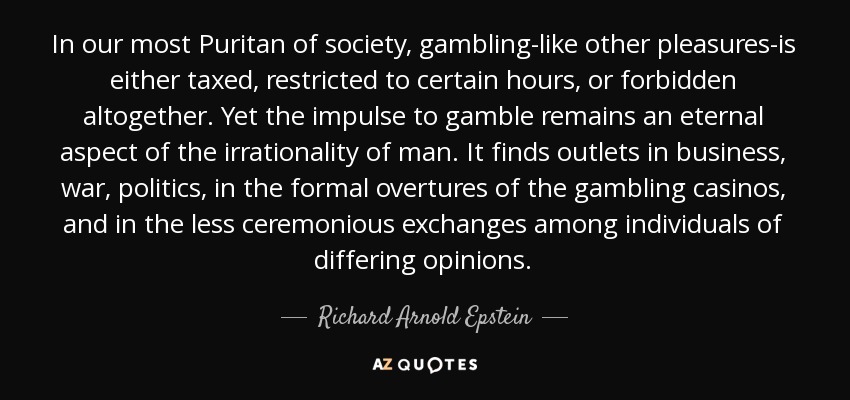 In our most Puritan of society, gambling-like other pleasures-is either taxed, restricted to certain hours, or forbidden altogether. Yet the impulse to gamble remains an eternal aspect of the irrationality of man. It finds outlets in business, war, politics, in the formal overtures of the gambling casinos, and in the less ceremonious exchanges among individuals of differing opinions. - Richard Arnold Epstein