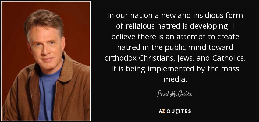 In our nation a new and insidious form of religious hatred is developing. I believe there is an attempt to create hatred in the public mind toward orthodox Christians, Jews, and Catholics. It is being implemented by the mass media. - Paul McGuire