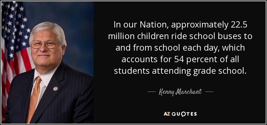 In our Nation, approximately 22.5 million children ride school buses to and from school each day, which accounts for 54 percent of all students attending grade school. - Kenny Marchant