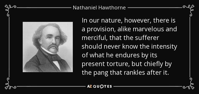 In our nature, however, there is a provision, alike marvelous and merciful, that the sufferer should never know the intensity of what he endures by its present torture, but chiefly by the pang that rankles after it. - Nathaniel Hawthorne