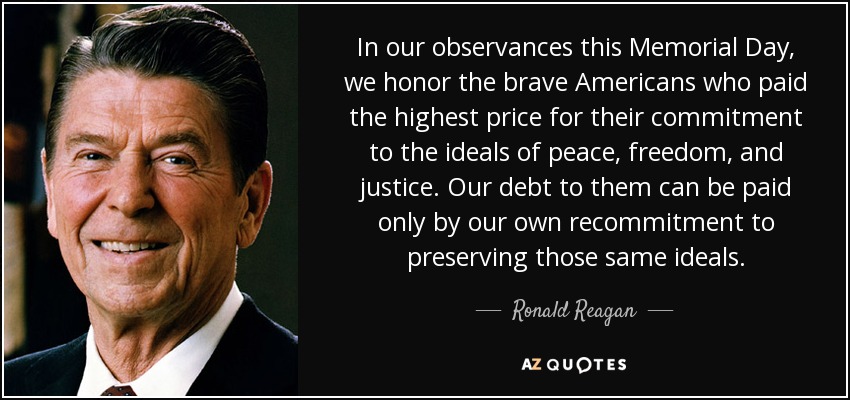 In our observances this Memorial Day, we honor the brave Americans who paid the highest price for their commitment to the ideals of peace, freedom, and justice. Our debt to them can be paid only by our own recommitment to preserving those same ideals. - Ronald Reagan