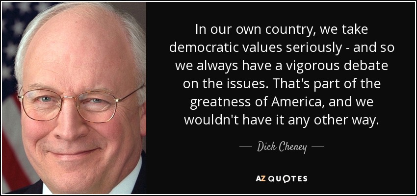 In our own country, we take democratic values seriously - and so we always have a vigorous debate on the issues. That's part of the greatness of America, and we wouldn't have it any other way. - Dick Cheney
