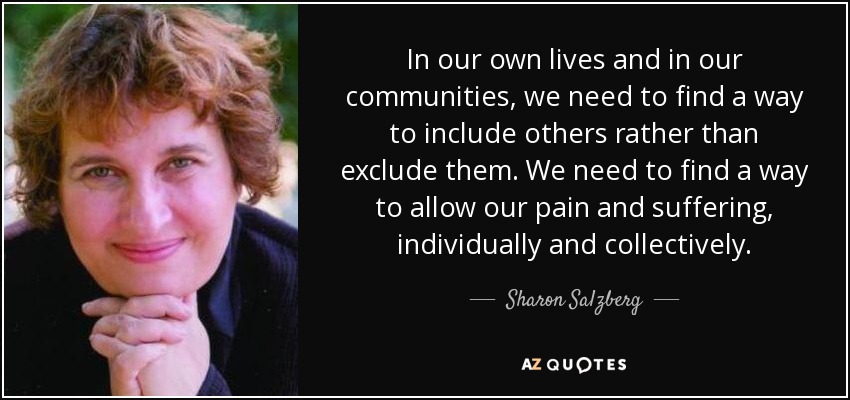 In our own lives and in our communities, we need to find a way to include others rather than exclude them. We need to find a way to allow our pain and suffering, individually and collectively. - Sharon Salzberg