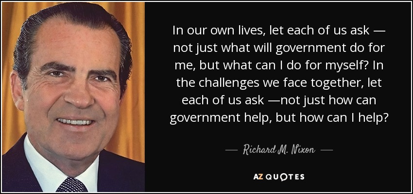 In our own lives, let each of us ask — not just what will government do for me, but what can I do for myself? In the challenges we face together, let each of us ask —not just how can government help, but how can I help? - Richard M. Nixon
