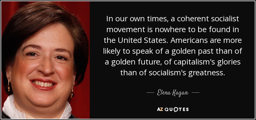 In our own times, a coherent socialist movement is nowhere to be found in the United States. Americans are more likely to speak of a golden past than of a golden future, of capitalism's glories than of socialism's greatness. - Elena Kagan
