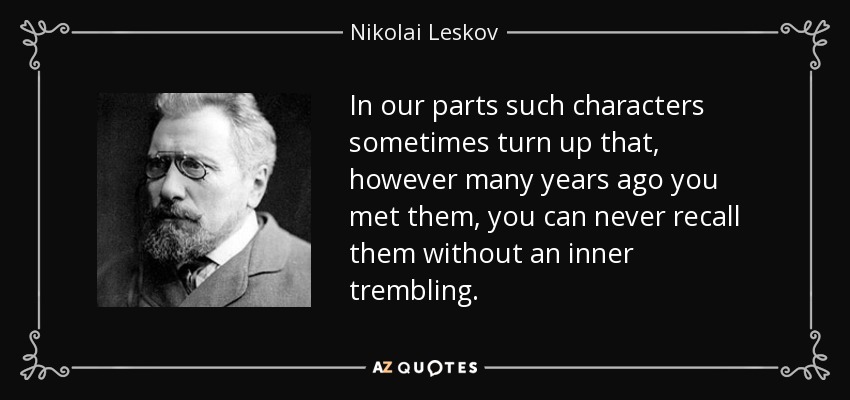 In our parts such characters sometimes turn up that, however many years ago you met them, you can never recall them without an inner trembling. - Nikolai Leskov