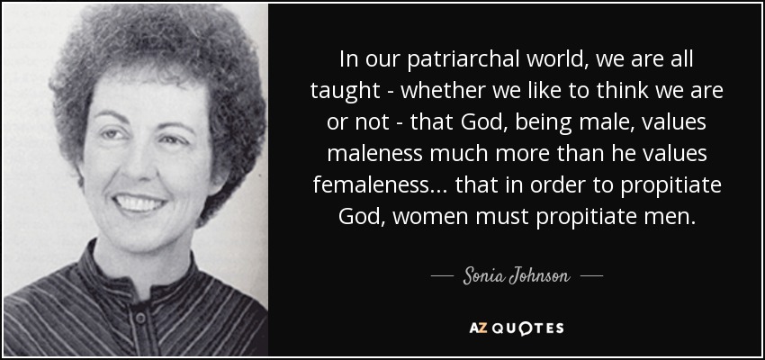 In our patriarchal world, we are all taught - whether we like to think we are or not - that God, being male, values maleness much more than he values femaleness... that in order to propitiate God, women must propitiate men. - Sonia Johnson