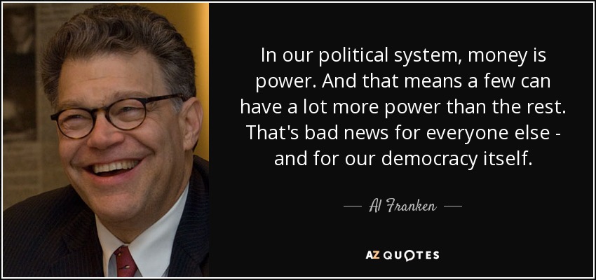 In our political system, money is power. And that means a few can have a lot more power than the rest. That's bad news for everyone else - and for our democracy itself. - Al Franken
