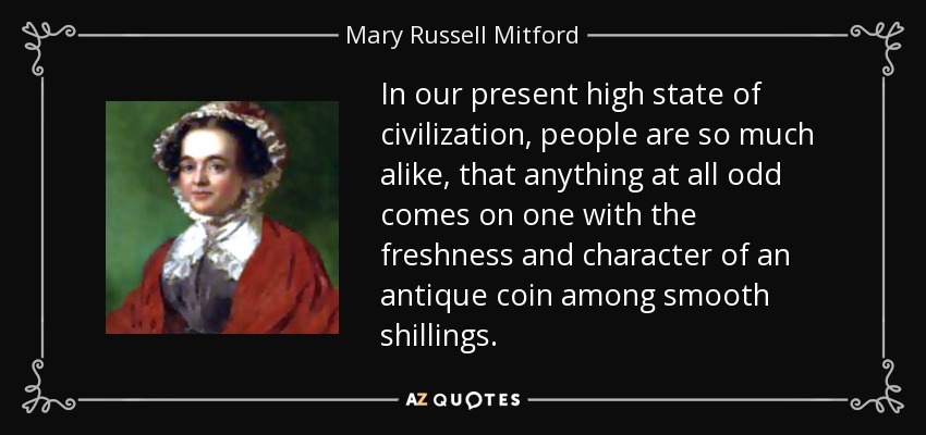In our present high state of civilization, people are so much alike, that anything at all odd comes on one with the freshness and character of an antique coin among smooth shillings. - Mary Russell Mitford