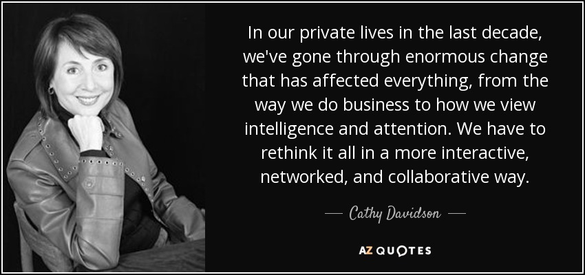 In our private lives in the last decade, we've gone through enormous change that has affected everything, from the way we do business to how we view intelligence and attention. We have to rethink it all in a more interactive, networked, and collaborative way. - Cathy Davidson