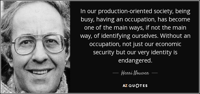 In our production-oriented society, being busy, having an occupation, has become one of the main ways, if not the main way, of identifying ourselves. Without an occupation, not just our economic security but our very identity is endangered. - Henri Nouwen