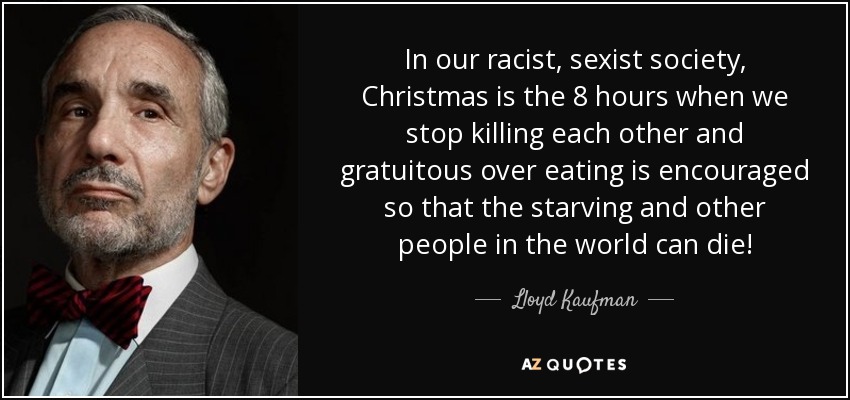 In our racist, sexist society, Christmas is the 8 hours when we stop killing each other and gratuitous over eating is encouraged so that the starving and other people in the world can die! - Lloyd Kaufman