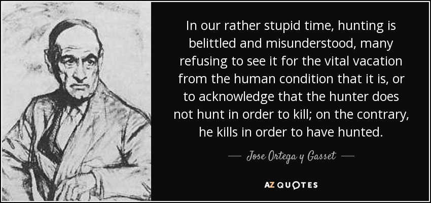In our rather stupid time, hunting is belittled and misunderstood, many refusing to see it for the vital vacation from the human condition that it is, or to acknowledge that the hunter does not hunt in order to kill; on the contrary, he kills in order to have hunted. - Jose Ortega y Gasset