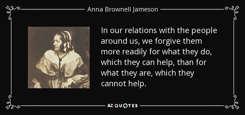 In our relations with the people around us, we forgive them more readily for what they do, which they can help, than for what they are, which they cannot help. - Anna Brownell Jameson
