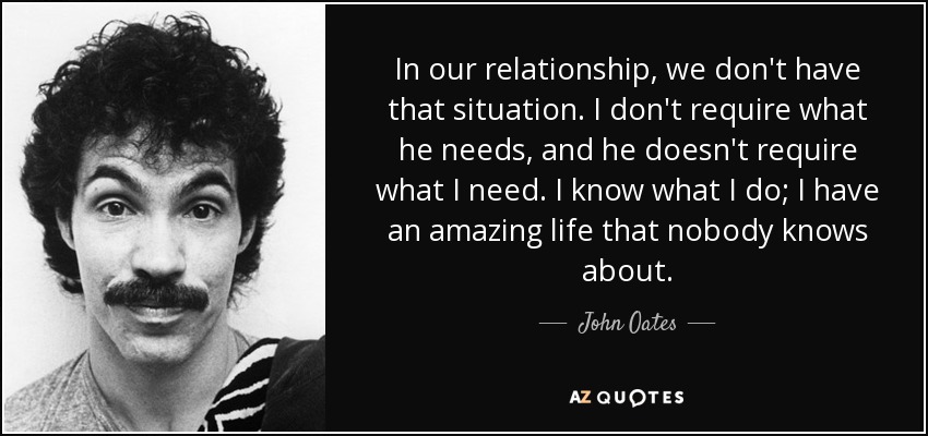 In our relationship, we don't have that situation. I don't require what he needs, and he doesn't require what I need. I know what I do; I have an amazing life that nobody knows about. - John Oates