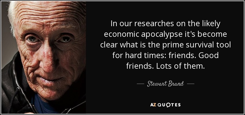 In our researches on the likely economic apocalypse it's become clear what is the prime survival tool for hard times: friends. Good friends. Lots of them. - Stewart Brand