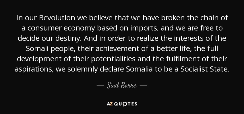 In our Revolution we believe that we have broken the chain of a consumer economy based on imports, and we are free to decide our destiny . And in order to realize the interests of the Somali people, their achievement of a better life, the full development of their potentialities and the fulfilment of their aspirations, we solemnly declare Somalia to be a Socialist State. - Siad Barre