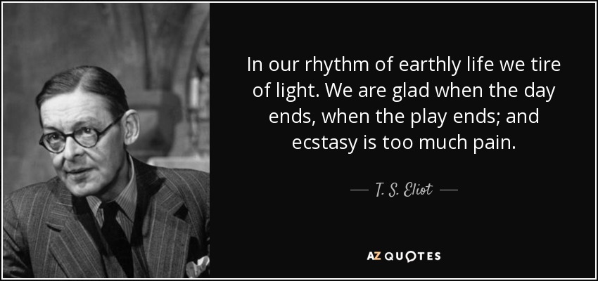 In our rhythm of earthly life we tire of light. We are glad when the day ends, when the play ends; and ecstasy is too much pain. - T. S. Eliot