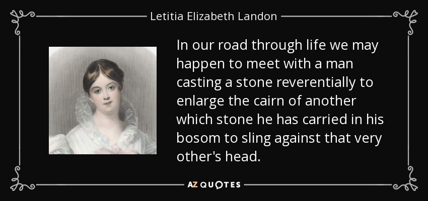 In our road through life we may happen to meet with a man casting a stone reverentially to enlarge the cairn of another which stone he has carried in his bosom to sling against that very other's head. - Letitia Elizabeth Landon