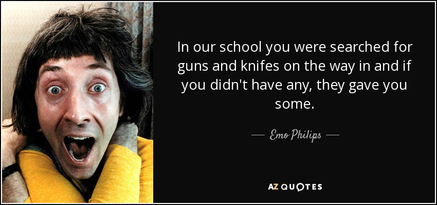 In our school you were searched for guns and knifes on the way in and if you didn't have any, they gave you some. - Emo Philips