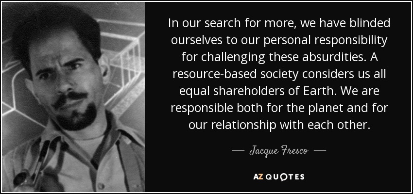 In our search for more, we have blinded ourselves to our personal responsibility for challenging these absurdities. A resource-based society considers us all equal shareholders of Earth. We are responsible both for the planet and for our relationship with each other. - Jacque Fresco