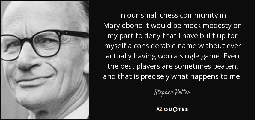 In our small chess community in Marylebone it would be mock modesty on my part to deny that I have built up for myself a considerable name without ever actually having won a single game. Even the best players are sometimes beaten, and that is precisely what happens to me. - Stephen Potter
