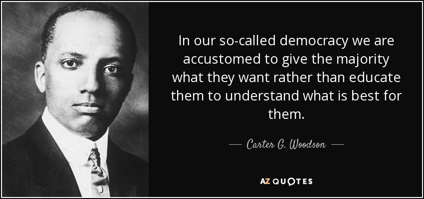 In our so-called democracy we are accustomed to give the majority what they want rather than educate them to understand what is best for them. - Carter G. Woodson