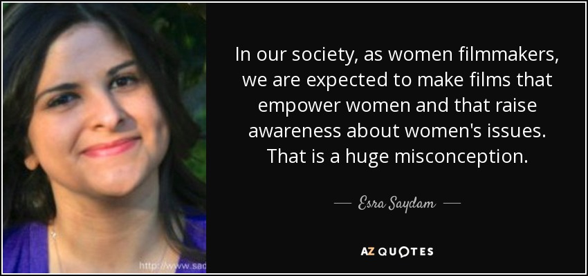 In our society, as women filmmakers, we are expected to make films that empower women and that raise awareness about women's issues. That is a huge misconception. - Esra Saydam