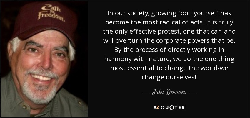 In our society, growing food yourself has become the most radical of acts. It is truly the only effective protest, one that can-and will-overturn the corporate powers that be. By the process of directly working in harmony with nature, we do the one thing most essential to change the world-we change ourselves! - Jules Dervaes