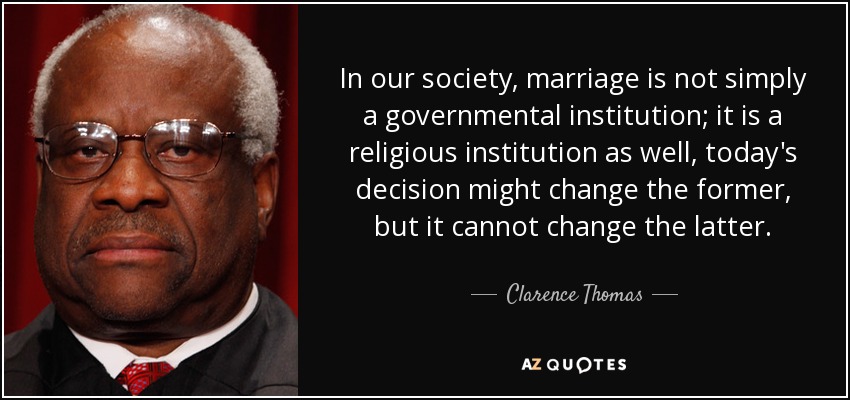 In our society, marriage is not simply a governmental institution; it is a religious institution as well, today's decision might change the former, but it cannot change the latter. - Clarence Thomas