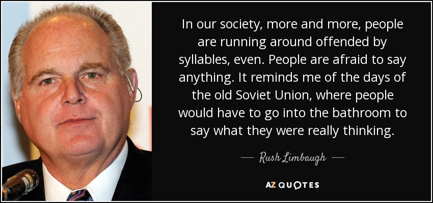 In our society, more and more, people are running around offended by syllables, even. People are afraid to say anything. It reminds me of the days of the old Soviet Union, where people would have to go into the bathroom to say what they were really thinking. - Rush Limbaugh