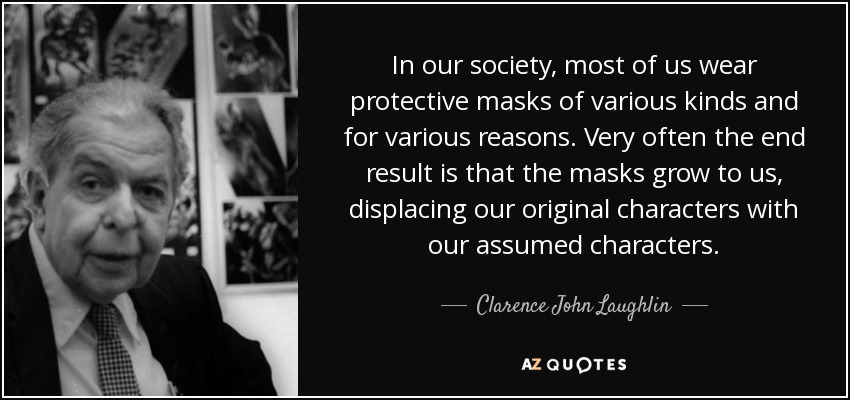 In our society, most of us wear protective masks of various kinds and for various reasons. Very often the end result is that the masks grow to us, displacing our original characters with our assumed characters. - Clarence John Laughlin