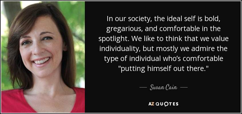 In our society, the ideal self is bold, gregarious, and comfortable in the spotlight. We like to think that we value individuality, but mostly we admire the type of individual who’s comfortable 