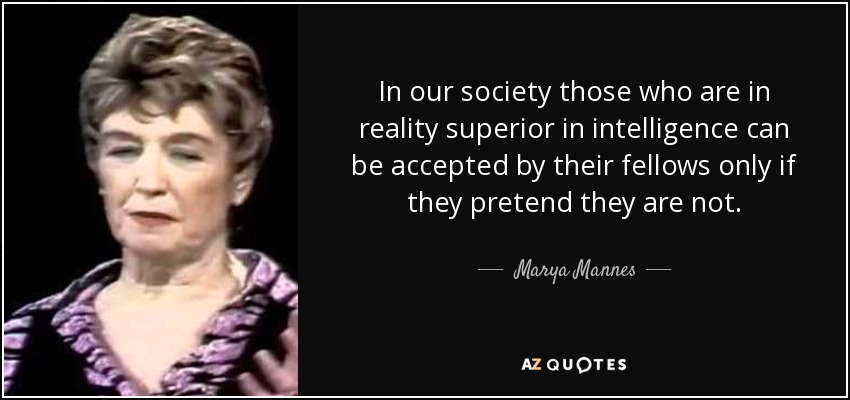 In our society those who are in reality superior in intelligence can be accepted by their fellows only if they pretend they are not. - Marya Mannes