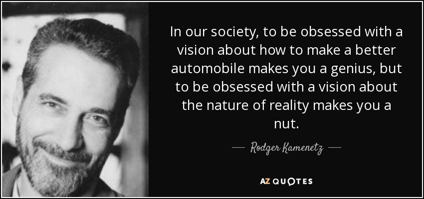 In our society, to be obsessed with a vision about how to make a better automobile makes you a genius, but to be obsessed with a vision about the nature of reality makes you a nut. - Rodger Kamenetz