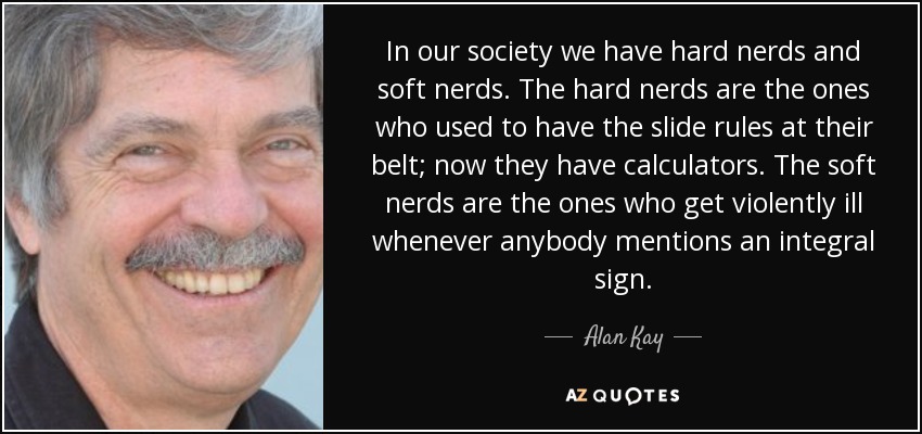 In our society we have hard nerds and soft nerds. The hard nerds are the ones who used to have the slide rules at their belt; now they have calculators. The soft nerds are the ones who get violently ill whenever anybody mentions an integral sign. - Alan Kay