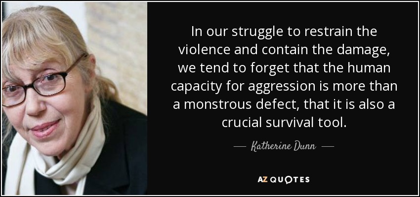 In our struggle to restrain the violence and contain the damage, we tend to forget that the human capacity for aggression is more than a monstrous defect, that it is also a crucial survival tool. - Katherine Dunn