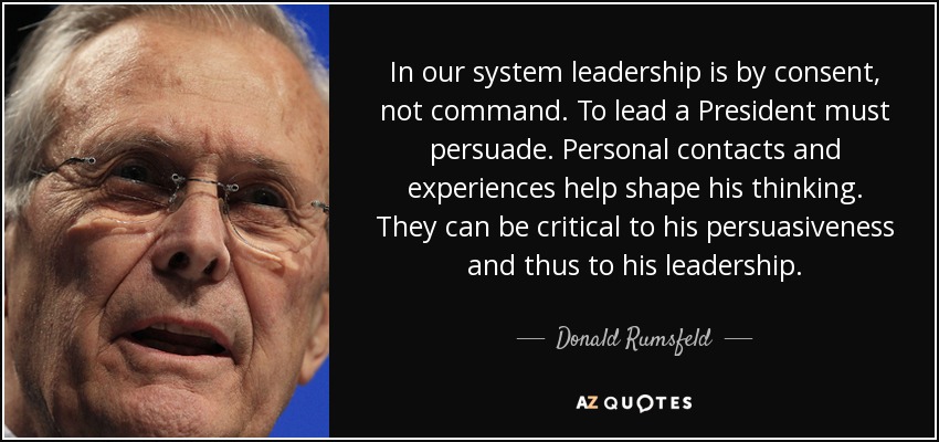 In our system leadership is by consent, not command. To lead a President must persuade. Personal contacts and experiences help shape his thinking. They can be critical to his persuasiveness and thus to his leadership. - Donald Rumsfeld