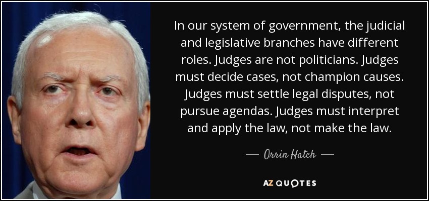 In our system of government, the judicial and legislative branches have different roles. Judges are not politicians. Judges must decide cases, not champion causes. Judges must settle legal disputes, not pursue agendas. Judges must interpret and apply the law, not make the law. - Orrin Hatch