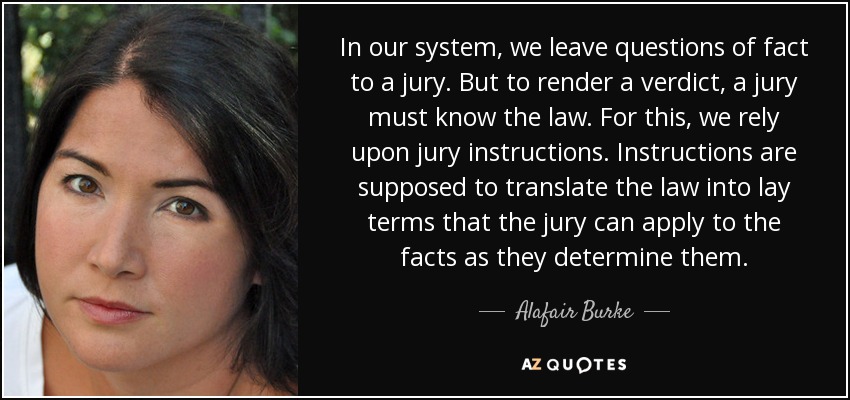 In our system, we leave questions of fact to a jury. But to render a verdict, a jury must know the law. For this, we rely upon jury instructions. Instructions are supposed to translate the law into lay terms that the jury can apply to the facts as they determine them. - Alafair Burke