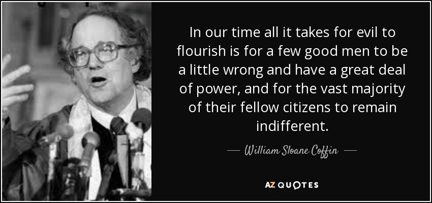 In our time all it takes for evil to flourish is for a few good men to be a little wrong and have a great deal of power, and for the vast majority of their fellow citizens to remain indifferent. - William Sloane Coffin