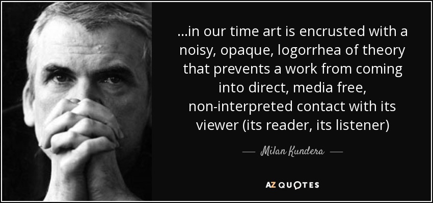 ...in our time art is encrusted with a noisy, opaque, logorrhea of theory that prevents a work from coming into direct, media free, non-interpreted contact with its viewer (its reader, its listener) - Milan Kundera