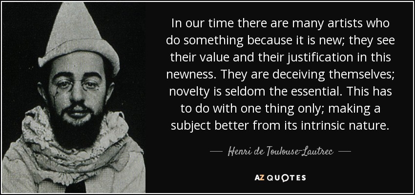 In our time there are many artists who do something because it is new; they see their value and their justification in this newness. They are deceiving themselves; novelty is seldom the essential. This has to do with one thing only; making a subject better from its intrinsic nature. - Henri de Toulouse-Lautrec
